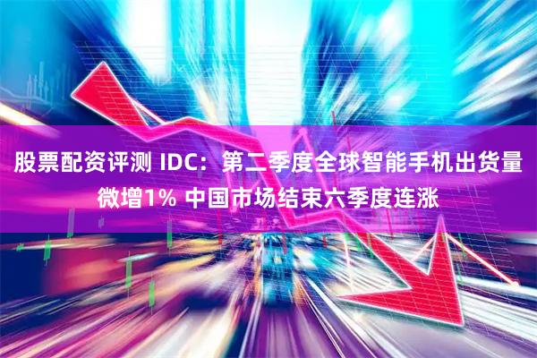 股票配资评测 IDC：第二季度全球智能手机出货量微增1% 中国市场结束六季度连涨