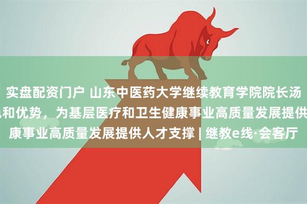 实盘配资门户 山东中医药大学继续教育学院院长汤继芹：立足中医药特色和优势，为基层医疗和卫生健康事业高质量发展提供人才支撑 | 继教e线·会客厅