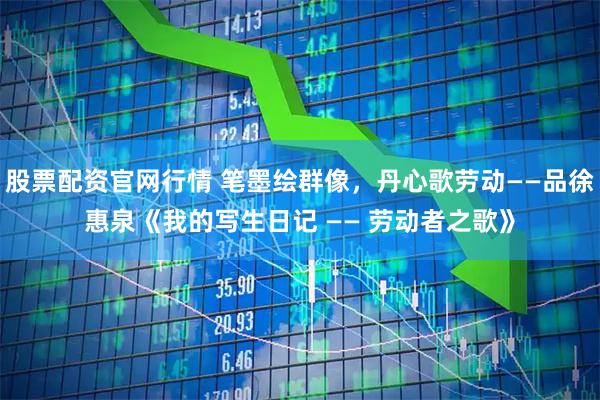 股票配资官网行情 笔墨绘群像，丹心歌劳动——品徐惠泉《我的写生日记 —— 劳动者之歌》