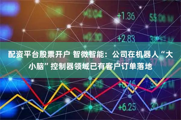 配资平台股票开户 智微智能：公司在机器人“大小脑”控制器领域已有客户订单落地