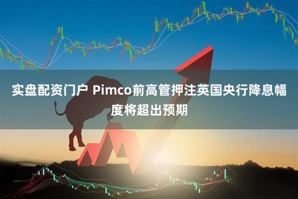 实盘配资门户 Pimco前高管押注英国央行降息幅度将超出预期